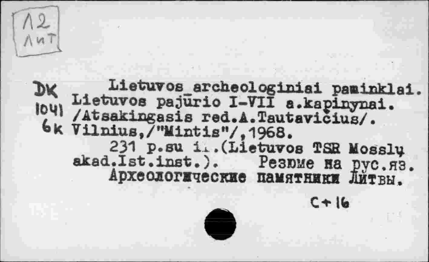 ﻿гП
' /\иТ
Ък
1041
LietuvoB_archeologixiiai pamixiklai.
Lietuvoa pajurio I—VTI a.kapinynai. /Atsakingasia red.A.Tautavicius/.
V ilnius, / ’’Mint is"/,1968.
231 p.su ix.(Lietuvos TSB Mosslv akad.Ist.ixist.). Резюме на рус.яз.
Археологические памятники Литвы.
